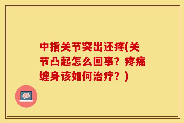 中指关节突出还疼(关节凸起怎么回事？疼痛缠身该如何治疗？)