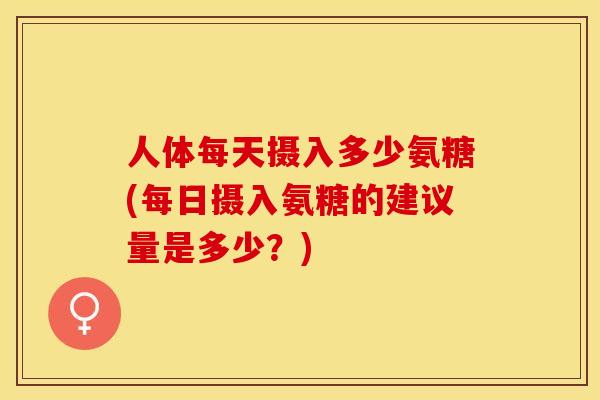 人体每天摄入多少氨糖(每日摄入氨糖的建议量是多少？)