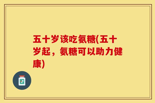 五十岁该吃氨糖(五十岁起，氨糖可以助力健康)