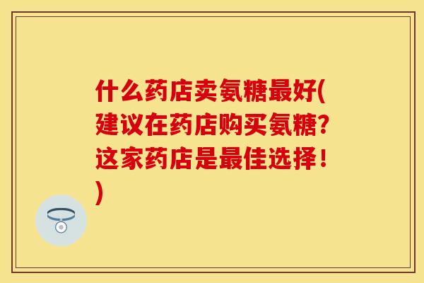 什么药店卖氨糖最好(建议在药店购买氨糖？这家药店是最佳选择！)