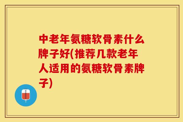 中老年氨糖软骨素什么牌子好(推荐几款老年人适用的氨糖软骨素牌子)