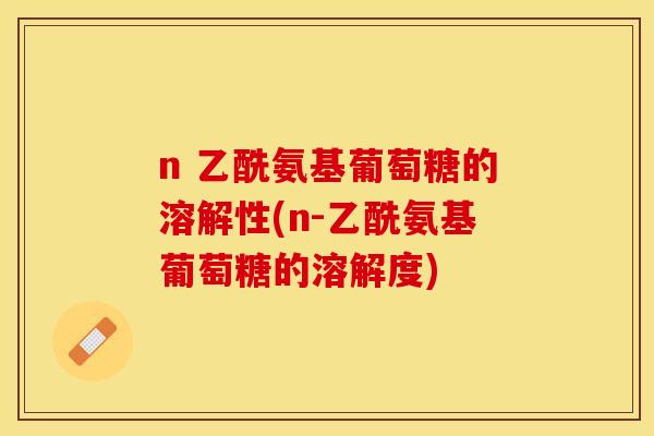 n 乙酰氨基葡萄糖的溶解性(n-乙酰氨基葡萄糖的溶解度) n 乙酰氨基葡萄糖的溶解性(n-乙酰氨基葡萄糖的溶解度)