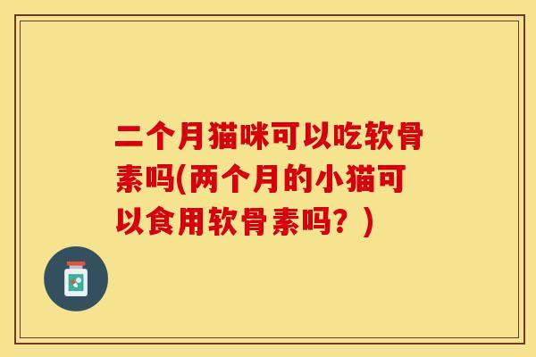 二个月猫咪可以吃软骨素吗(两个月的小猫可以食用软骨素吗？)