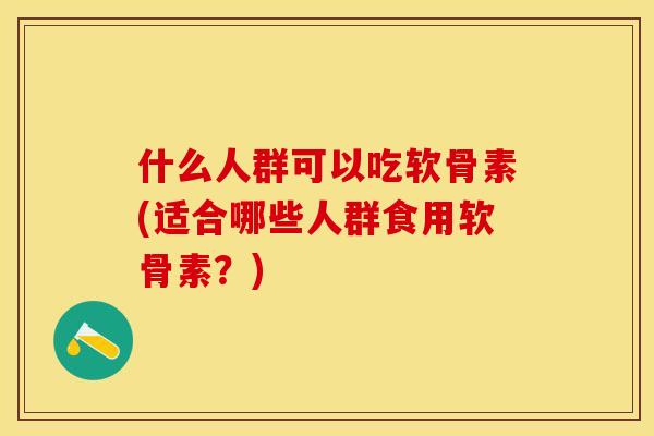 什么人群可以吃软骨素(适合哪些人群食用软骨素？)