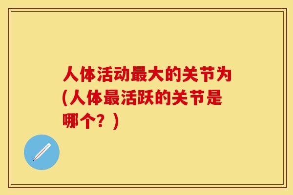 人体活动最大的关节为(人体最活跃的关节是哪个？)