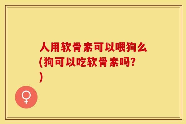 人用软骨素可以喂狗么(狗可以吃软骨素吗？)