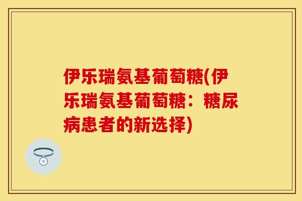伊乐瑞氨基葡萄糖(伊乐瑞氨基葡萄糖：糖尿病患者的新选择)