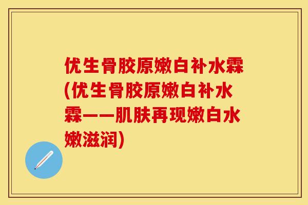 优生骨胶原嫩白补水霖(优生骨胶原嫩白补水霖——肌肤再现嫩白水嫩滋润)