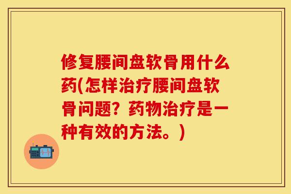 修复腰间盘软骨用什么药(怎样治疗腰间盘软骨问题？药物治疗是一种有效的方法。)