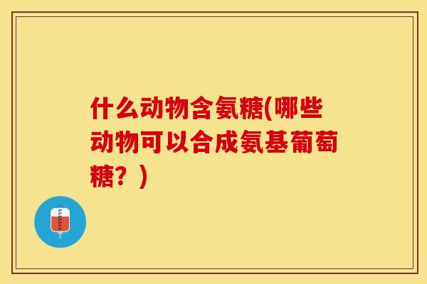 什么动物含氨糖(哪些动物可以合成氨基葡萄糖?) 什么动物含氨糖(哪些动物可以合成氨基葡萄糖?)