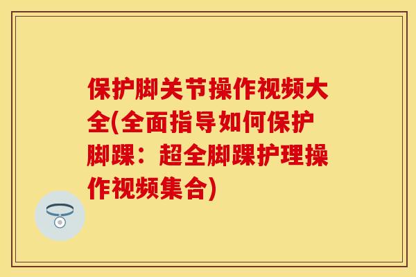保护脚关节操作视频大全(全面指导如何保护脚踝：超全脚踝护理操作视频集合)