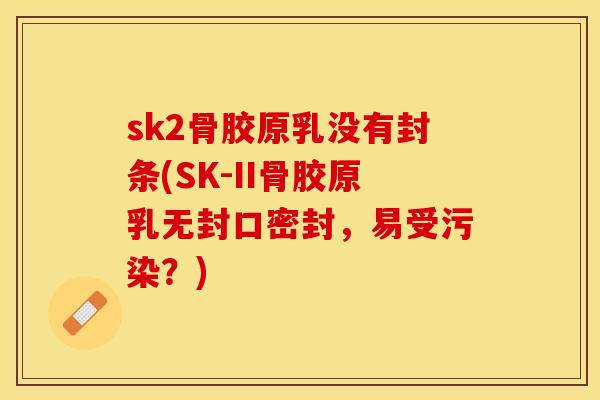 sk2骨胶原乳没有封条(SK-II骨胶原乳无封口密封，易受污染？)