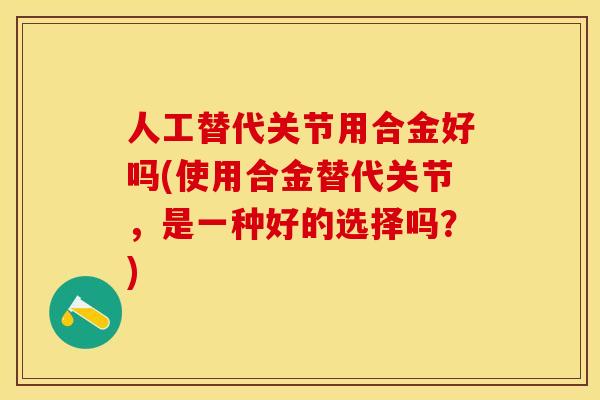 人工替代关节用合金好吗(使用合金替代关节，是一种好的选择吗？)