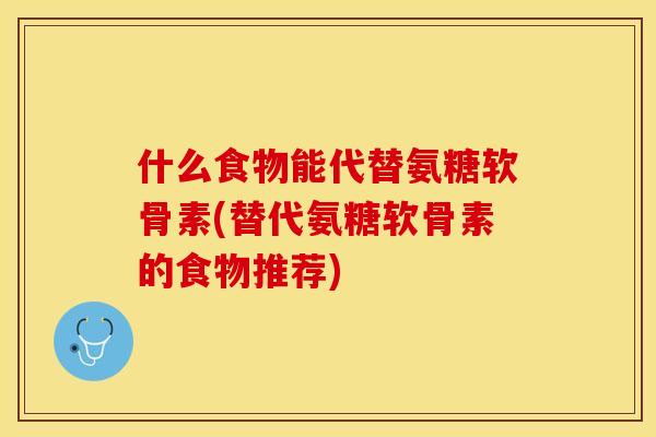 什么食物能代替氨糖软骨素(替代氨糖软骨素的食物推荐)