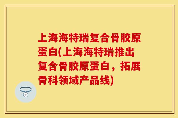 上海海特瑞复合骨胶原蛋白(上海海特瑞推出复合骨胶原蛋白，拓展骨科领域产品线)