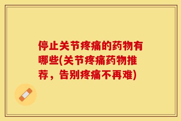 停止关节疼痛的药物有哪些(关节疼痛药物推荐，告别疼痛不再难)