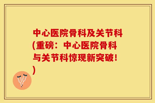中心医院骨科及关节科(重磅：中心医院骨科与关节科惊现新突破！)