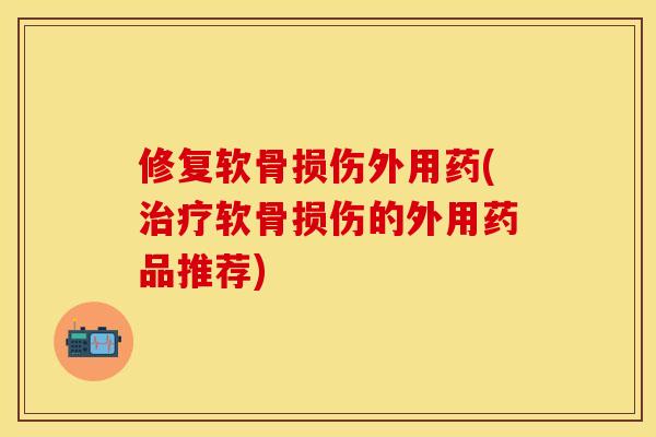 修复软骨损伤外用药(治疗软骨损伤的外用药品推荐)