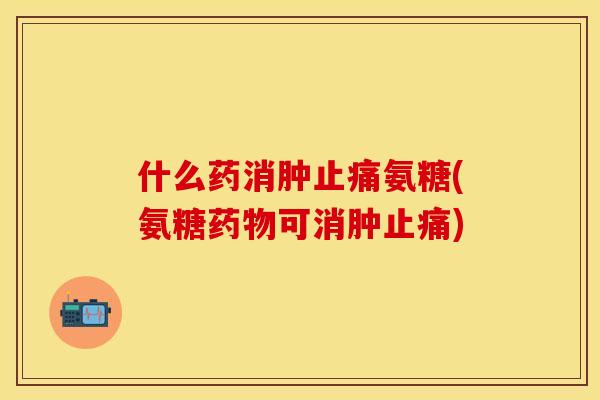 什么药消肿止痛氨糖(氨糖药物可消肿止痛)