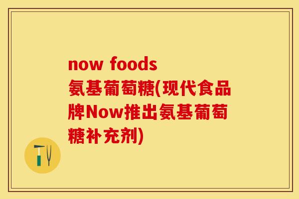 now foods 氨基葡萄糖(现代食品牌Now推出氨基葡萄糖补充剂)