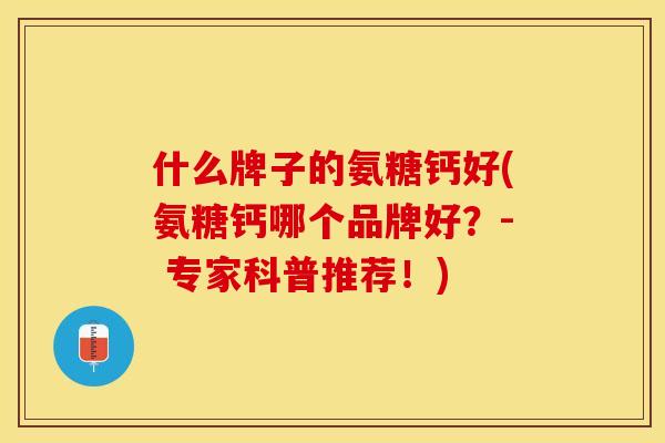 什么牌子的氨糖钙好(氨糖钙哪个品牌好？- 专家科普推荐！)