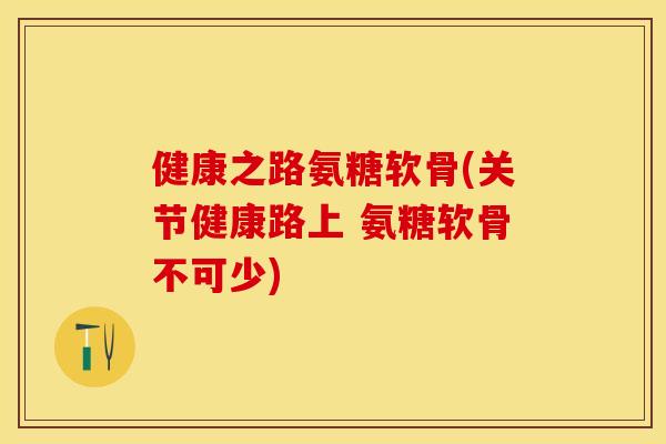 健康之路氨糖软骨(关节健康路上 氨糖软骨不可少)