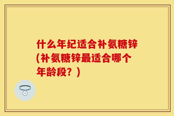 什么年纪适合补氨糖锌(补氨糖锌最适合哪个年龄段？)