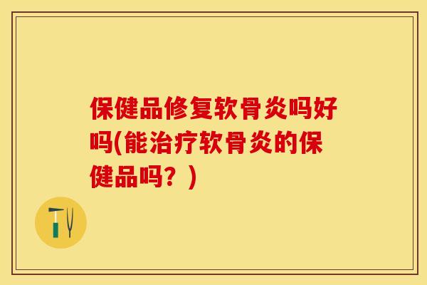 保健品修复软骨炎吗好吗(能治疗软骨炎的保健品吗？)
