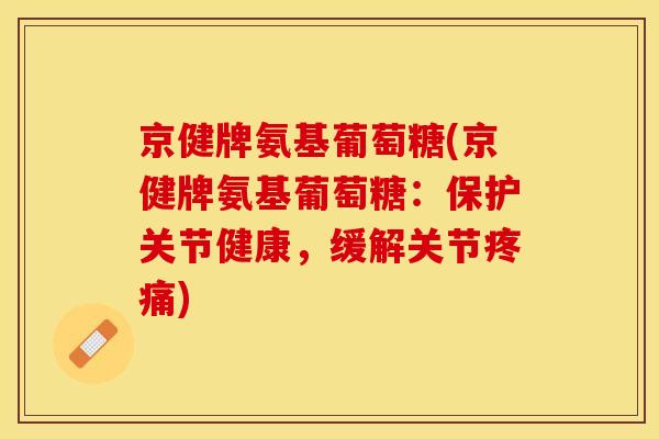 京健牌氨基葡萄糖(京健牌氨基葡萄糖：保护关节健康，缓解关节疼痛)