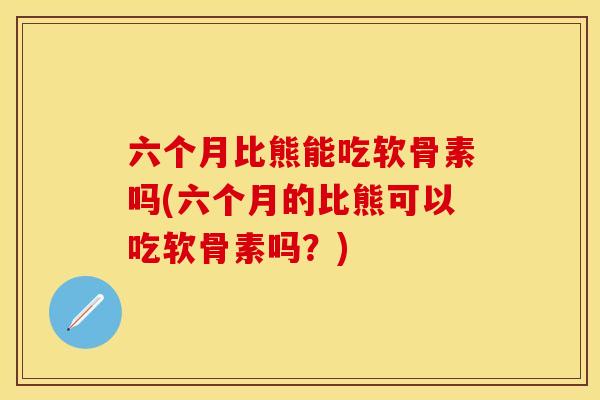 六个月比熊能吃软骨素吗(六个月的比熊可以吃软骨素吗？)