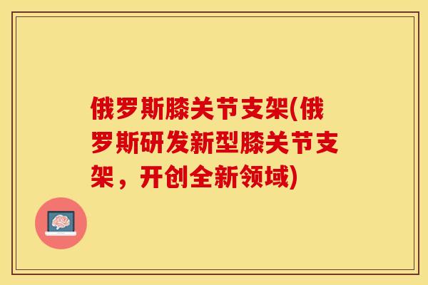 俄罗斯膝关节支架(俄罗斯研发新型膝关节支架，开创全新领域)