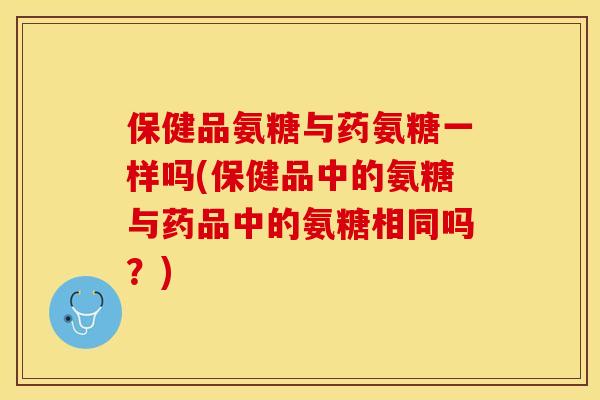 保健品氨糖与药氨糖一样吗(保健品中的氨糖与药品中的氨糖相同吗？)