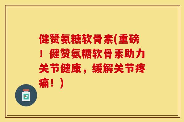 健赞氨糖软骨素(重磅！健赞氨糖软骨素助力关节健康，缓解关节疼痛！)