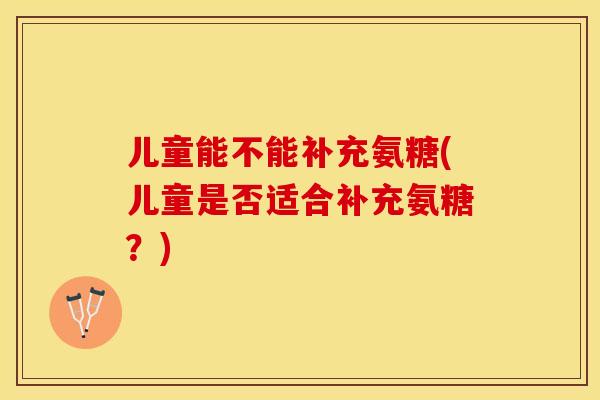 儿童能不能补充氨糖(儿童是否适合补充氨糖？)