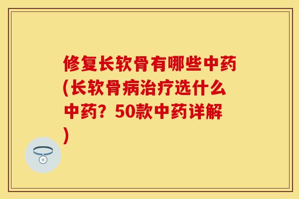 修复长软骨有哪些中药(长软骨病治疗选什么中药？50款中药详解)