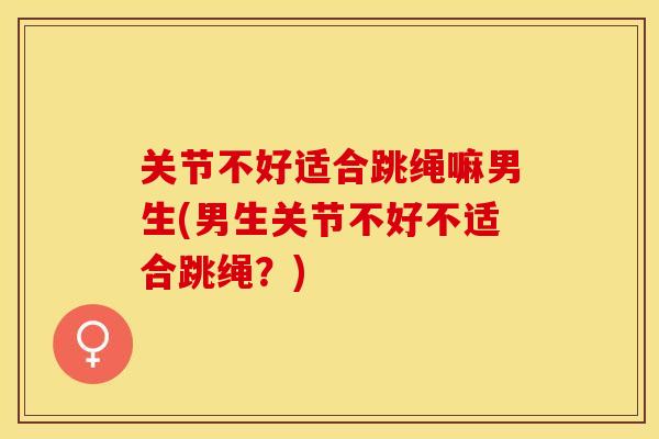 关节不好适合跳绳嘛男生(男生关节不好不适合跳绳?) 关节不好适合跳绳嘛男生(男生关节不好不适合跳绳?)