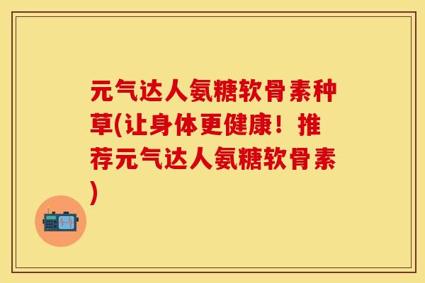 元气达人氨糖软骨素种草(让身体更健康！推荐元气达人氨糖软骨素)