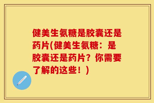 健美生氨糖是胶囊还是药片(健美生氨糖：是胶囊还是药片？你需要了解的这些！)