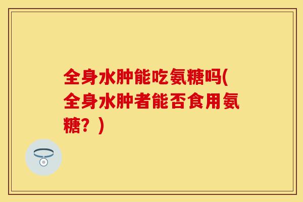 全身水肿能吃氨糖吗(全身水肿者能否食用氨糖？)