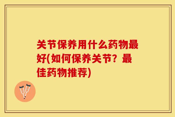 关节保养用什么好(如何保养关节？佳推荐)