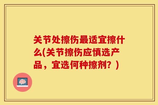 关节处擦伤最适宜擦什么(关节擦伤应慎选产品，宜选何种擦剂？)