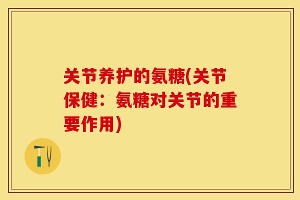 关节养护的氨糖(关节保健：氨糖对关节的重要作用)