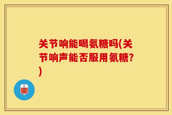 关节响能喝氨糖吗(关节响声能否服用氨糖？)