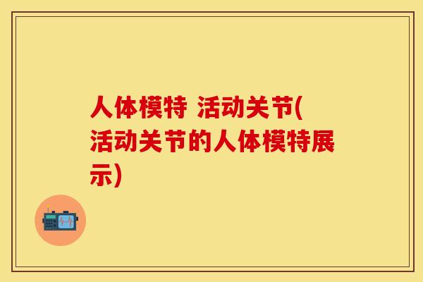 人体模特 活动关节(活动关节的人体模特展示)
