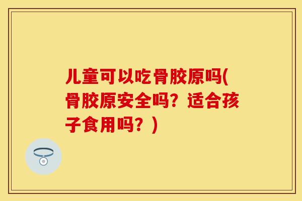 儿童可以吃骨胶原吗(骨胶原安全吗？适合孩子食用吗？)