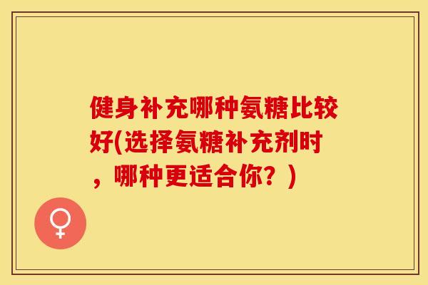 健身补充哪种氨糖比较好(选择氨糖补充剂时，哪种更适合你？)