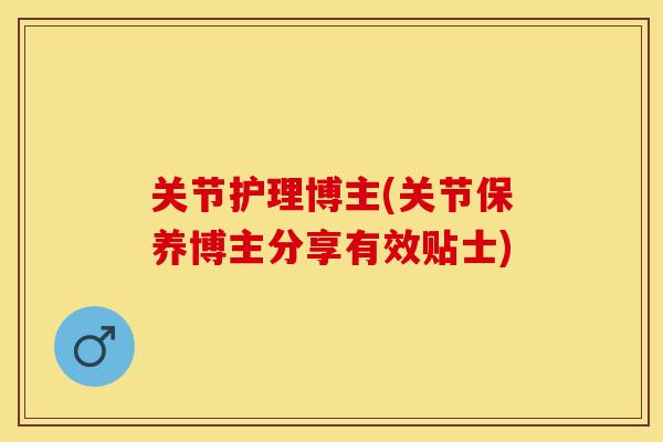 关节护理博主(关节保养博主分享有效贴士)
