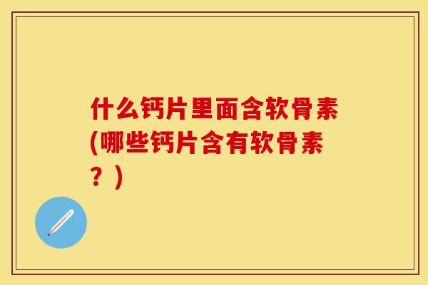 什么钙片里面含软骨素(哪些钙片含有软骨素？)