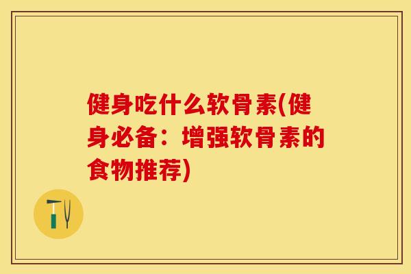 健身吃什么软骨素(健身必备：增强软骨素的食物推荐)