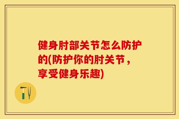健身肘部关节怎么防护的(防护你的肘关节，享受健身乐趣)